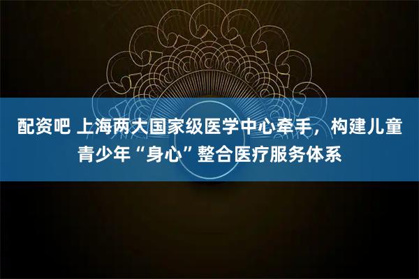配资吧 上海两大国家级医学中心牵手，构建儿童青少年“身心”整合医疗服务体系
