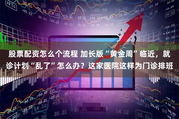 股票配资怎么个流程 加长版“黄金周”临近，就诊计划“乱了”怎么办？这家医院这样为门诊排班