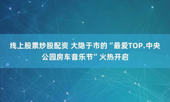 线上股票炒股配资 大隐于市的“最爱TOP.中央公园房车音乐节”火热开启