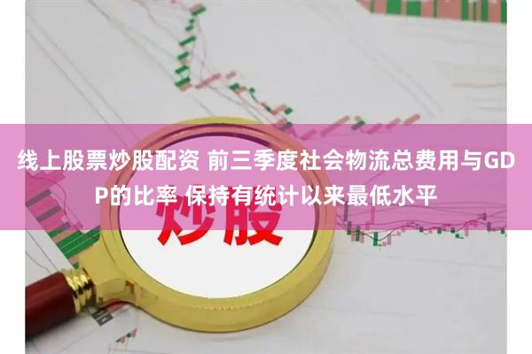 线上股票炒股配资 前三季度社会物流总费用与GDP的比率 保持有统计以来最低水平