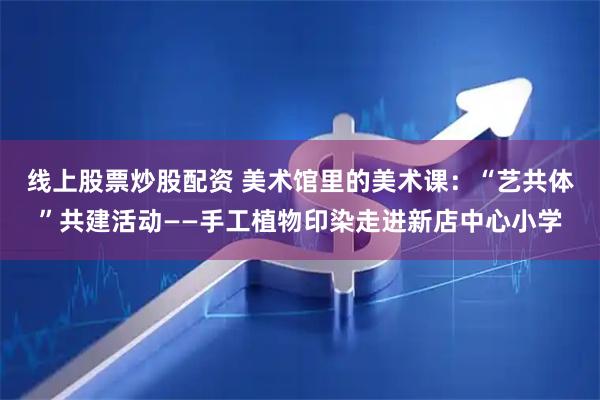 线上股票炒股配资 美术馆里的美术课：“艺共体”共建活动——手工植物印染走进新店中心小学