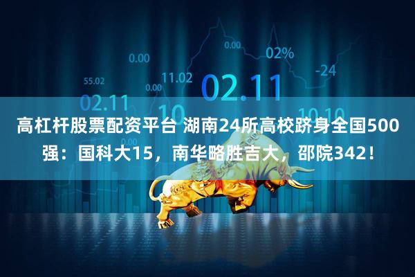 高杠杆股票配资平台 湖南24所高校跻身全国500强：国科大15，南华略胜吉大，邵院342！