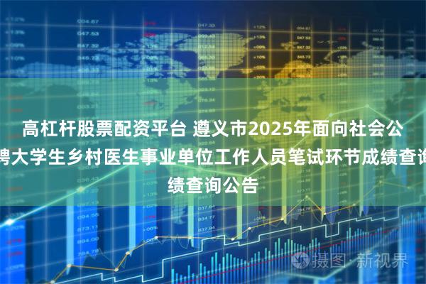高杠杆股票配资平台 遵义市2025年面向社会公开招聘大学生乡村医生事业单位工作人员笔试环节成绩查询公告