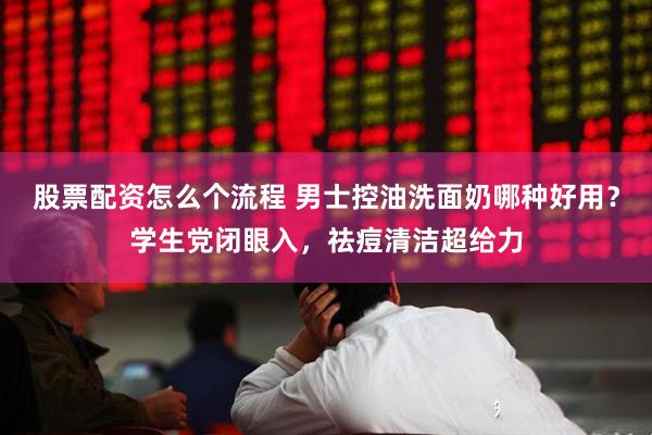 股票配资怎么个流程 男士控油洗面奶哪种好用？学生党闭眼入，祛痘清洁超给力