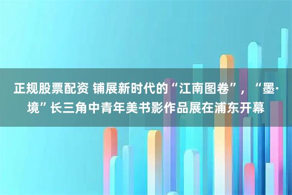 正规股票配资 铺展新时代的“江南图卷”，“墨·境”长三角中青年美书影作品展在浦东开幕
