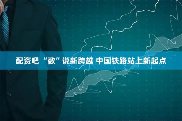配资吧 “数”说新跨越 中国铁路站上新起点