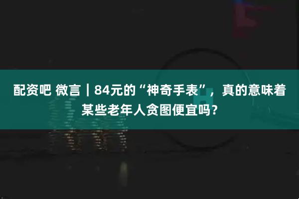 配资吧 微言｜84元的“神奇手表”，真的意味着某些老年人贪图便宜吗？