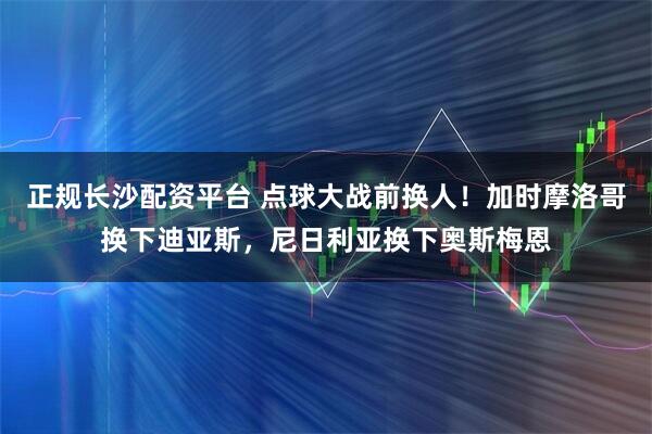 正规长沙配资平台 点球大战前换人！加时摩洛哥换下迪亚斯，尼日利亚换下奥斯梅恩
