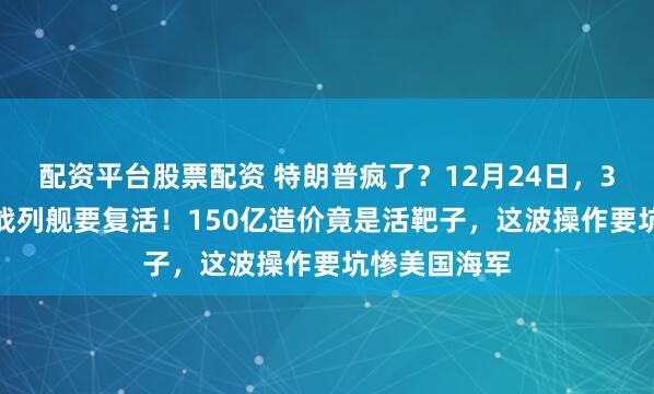 配资平台股票配资 特朗普疯了？12月24日，3.5万吨超级战列舰要复活！150亿造价竟是活靶子，这波操作要坑惨美国海军
