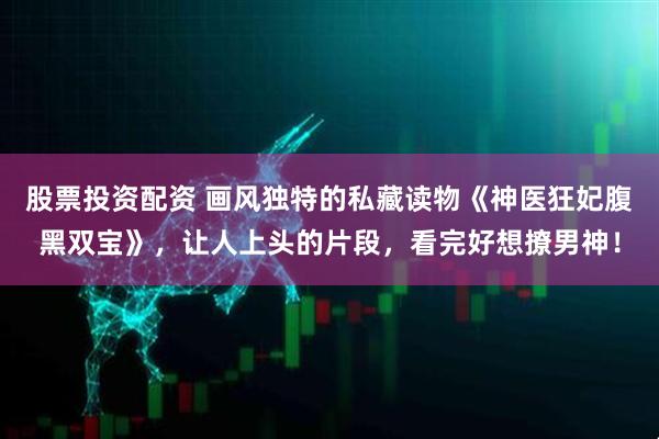 股票投资配资 画风独特的私藏读物《神医狂妃腹黑双宝》，让人上头的片段，看完好想撩男神！