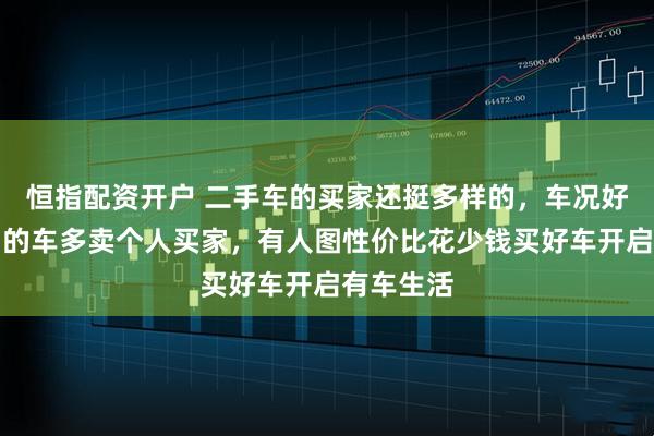 恒指配资开户 二手车的买家还挺多样的，车况好品牌热门的车多卖个人买家，有人图性价比花少钱买好车开启有车生活