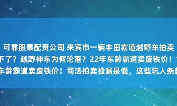 可靠股票配资公司 来宾市一辆丰田霸道越野车拍卖，被人3.8759万就买下了？越野神车为何沦落？22年车龄霸道卖废铁价！司法拍卖捡漏是假，这些坑人条款才是真