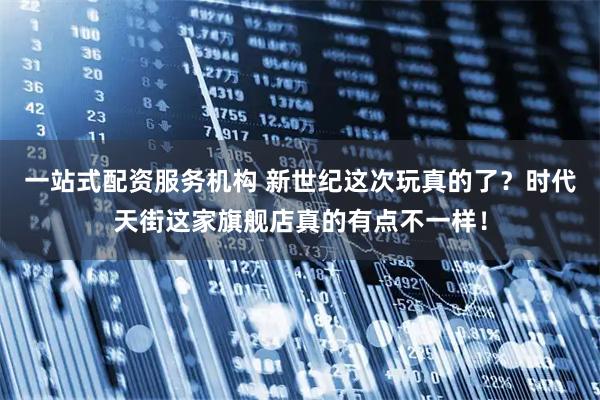 一站式配资服务机构 新世纪这次玩真的了？时代天街这家旗舰店真的有点不一样！