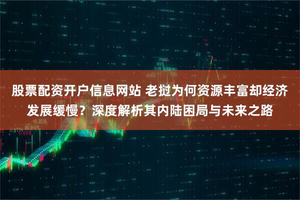 股票配资开户信息网站 老挝为何资源丰富却经济发展缓慢？深度解析其内陆困局与未来之路
