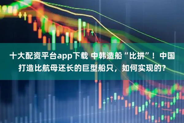 十大配资平台app下载 中韩造船“比拼”！中国打造比航母还长的巨型船只，如何实现的？