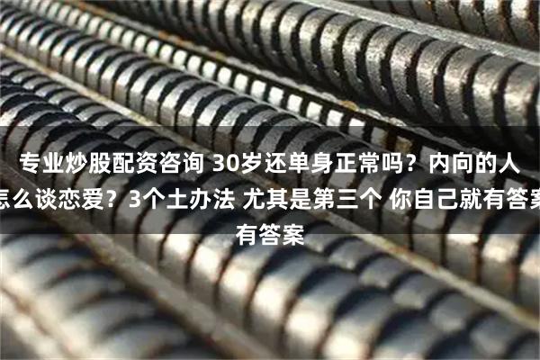 专业炒股配资咨询 30岁还单身正常吗？内向的人怎么谈恋爱？3个土办法 尤其是第三个 你自己就有答案