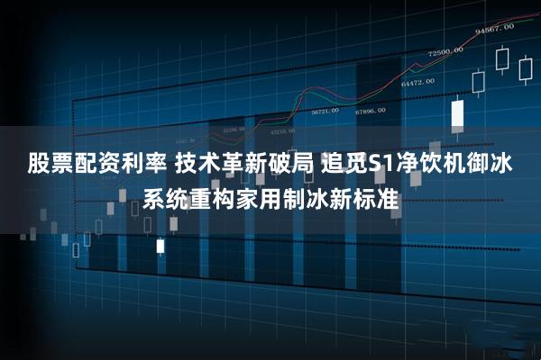 股票配资利率 技术革新破局 追觅S1净饮机御冰系统重构家用制冰新标准