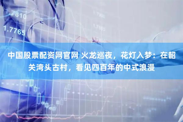 中国股票配资网官网 火龙巡夜，花灯入梦：在韶关湾头古村，看见四百年的中式浪漫