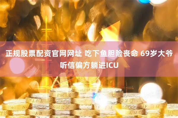 正规股票配资官网网址 吃下鱼胆险丧命 69岁大爷听信偏方躺进ICU