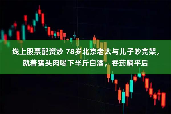 线上股票配资炒 78岁北京老太与儿子吵完架，就着猪头肉喝下半斤白酒，吞药躺平后