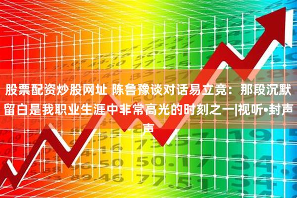 股票配资炒股网址 陈鲁豫谈对话易立竞：那段沉默留白是我职业生涯中非常高光的时刻之一|视听•封声